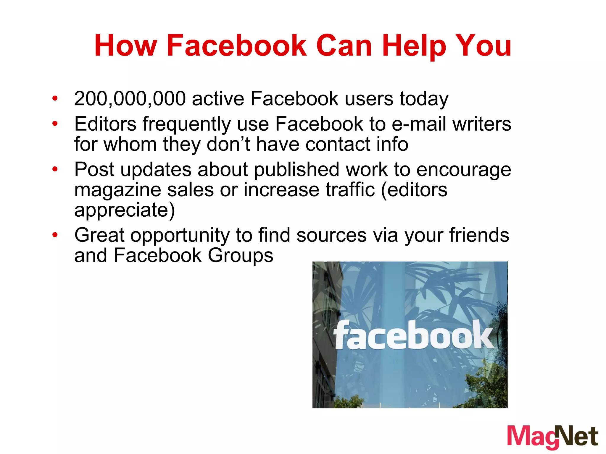 200,000,000 active Facebook users today Editors frequently use Facebook to e-mail writers for whom they don’t have contact info Post updates about published work to encourage magazine sales or increase traffic (editors appreciate) Great opportunity to find sources via your friends and Facebook Groups How Facebook Can Help You 