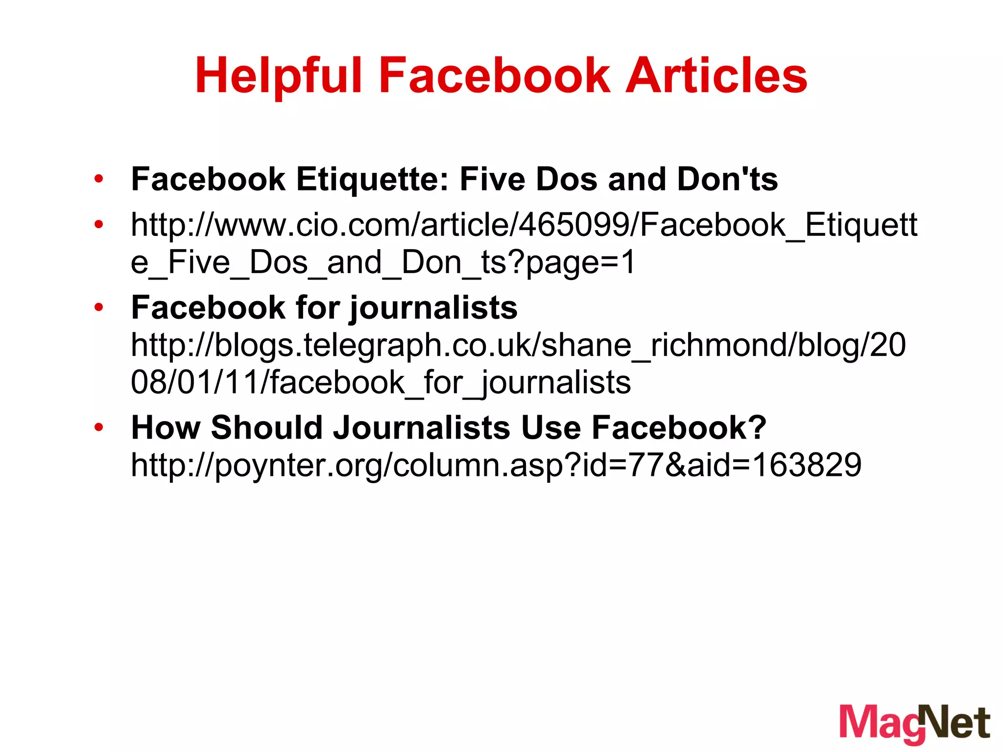 Facebook Etiquette: Five Dos and Don'ts http://www.cio.com/article/465099/Facebook_Etiquette_Five_Dos_and_Don_ts?page=1 Facebook for journalists  http://blogs.telegraph.co.uk/shane_richmond/blog/2008/01/11/facebook_for_journalists How Should Journalists Use Facebook?  http://poynter.org/column.asp?id=77&aid=163829 Helpful Facebook Articles 