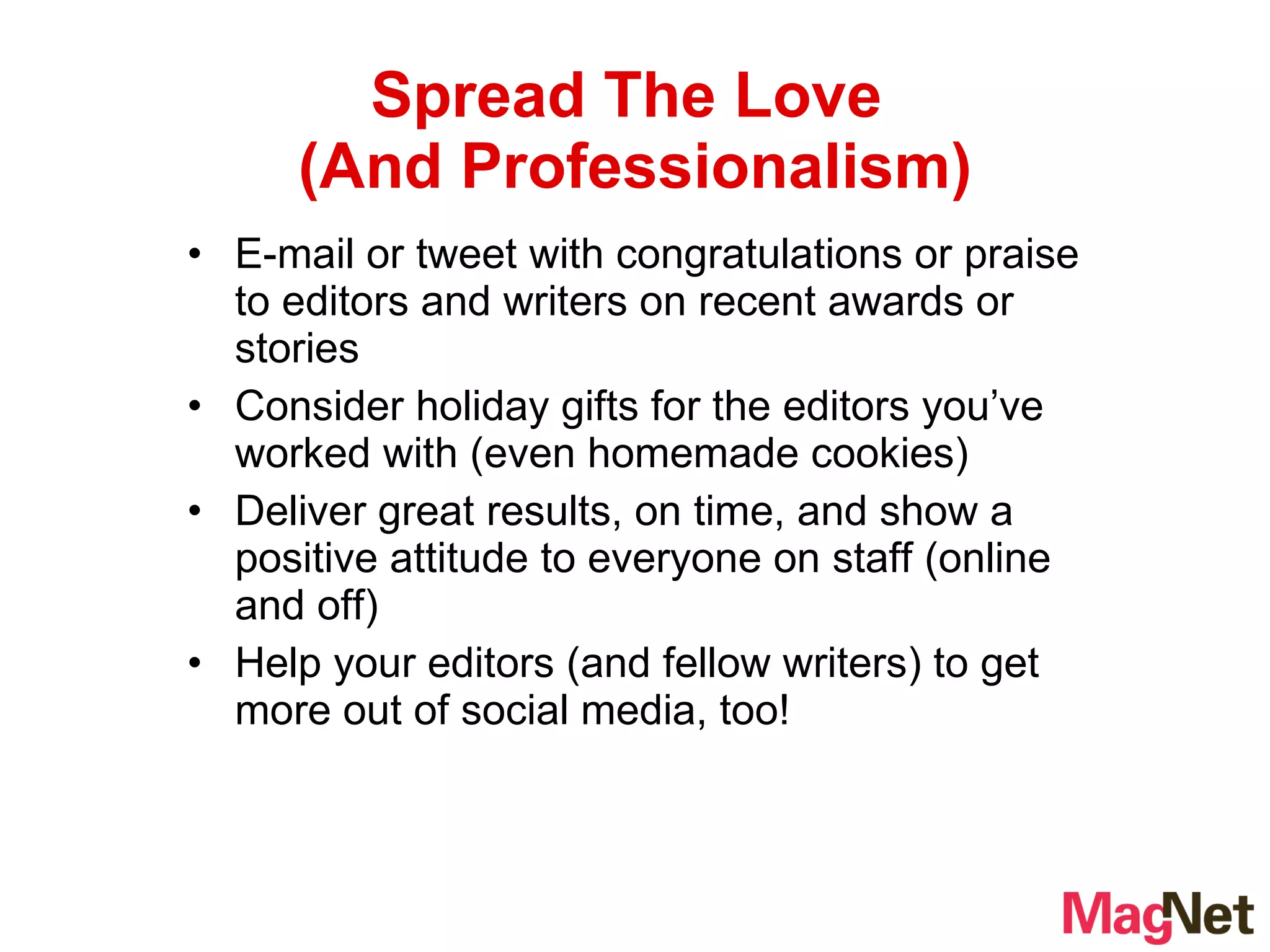 E-mail or tweet with congratulations or praise to editors and writers on recent awards or stories Consider holiday gifts for the editors you’ve worked with (even homemade cookies)  Deliver great results, on time, and show a positive attitude to everyone on staff (online and off) Help your editors (and fellow writers) to get more out of social media, too! Spread The Love  (And Professionalism) 
