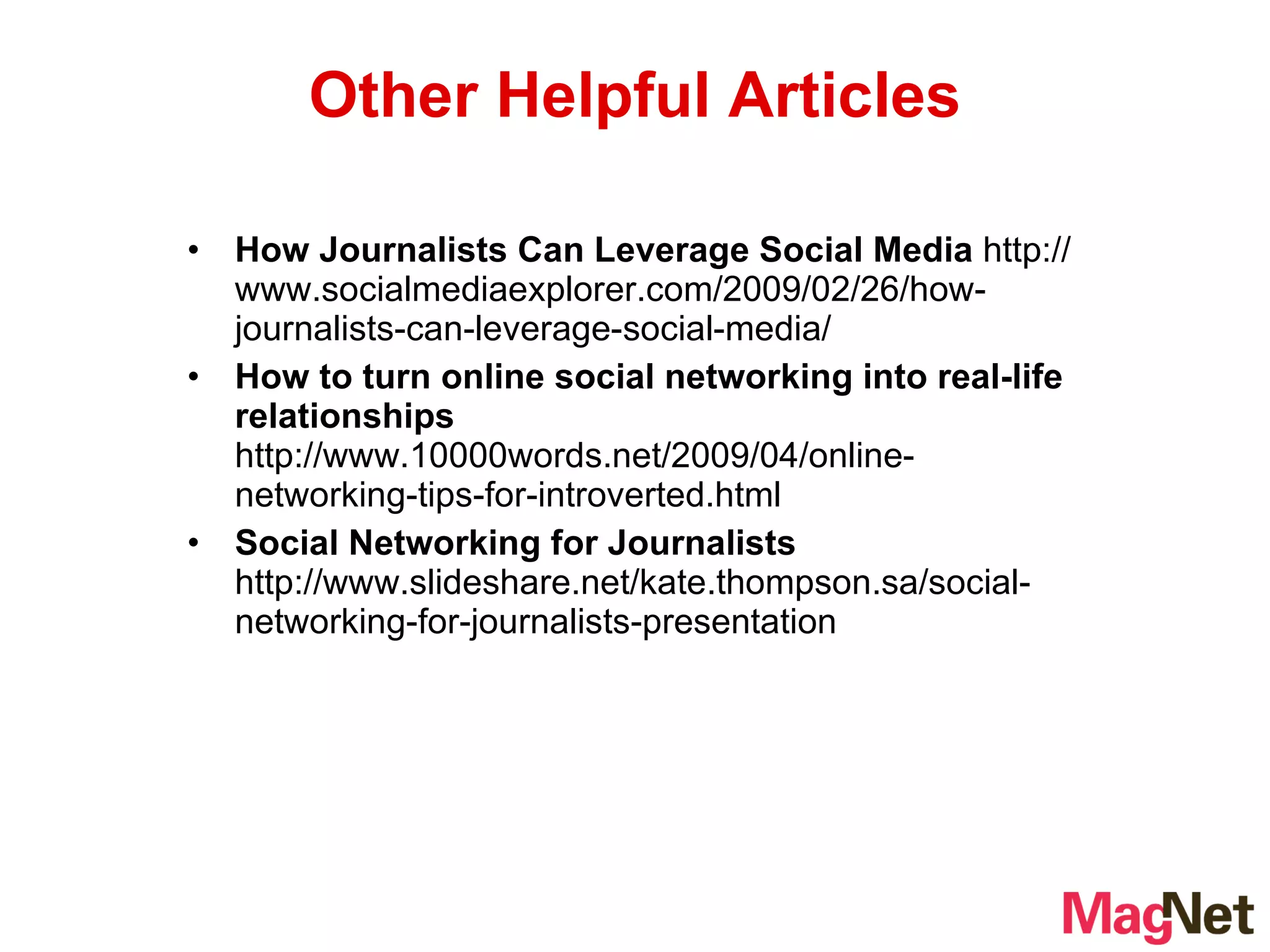 How Journalists Can Leverage Social Media  http://www.socialmediaexplorer.com/2009/02/26/how-journalists-can-leverage-social-media/ How to turn online social networking into real-life relationships  http://www.10000words.net/2009/04/online-networking-tips-for-introverted.html Social Networking for Journalists  http://www.slideshare.net/kate.thompson.sa/social-networking-for-journalists-presentation Other Helpful Articles 