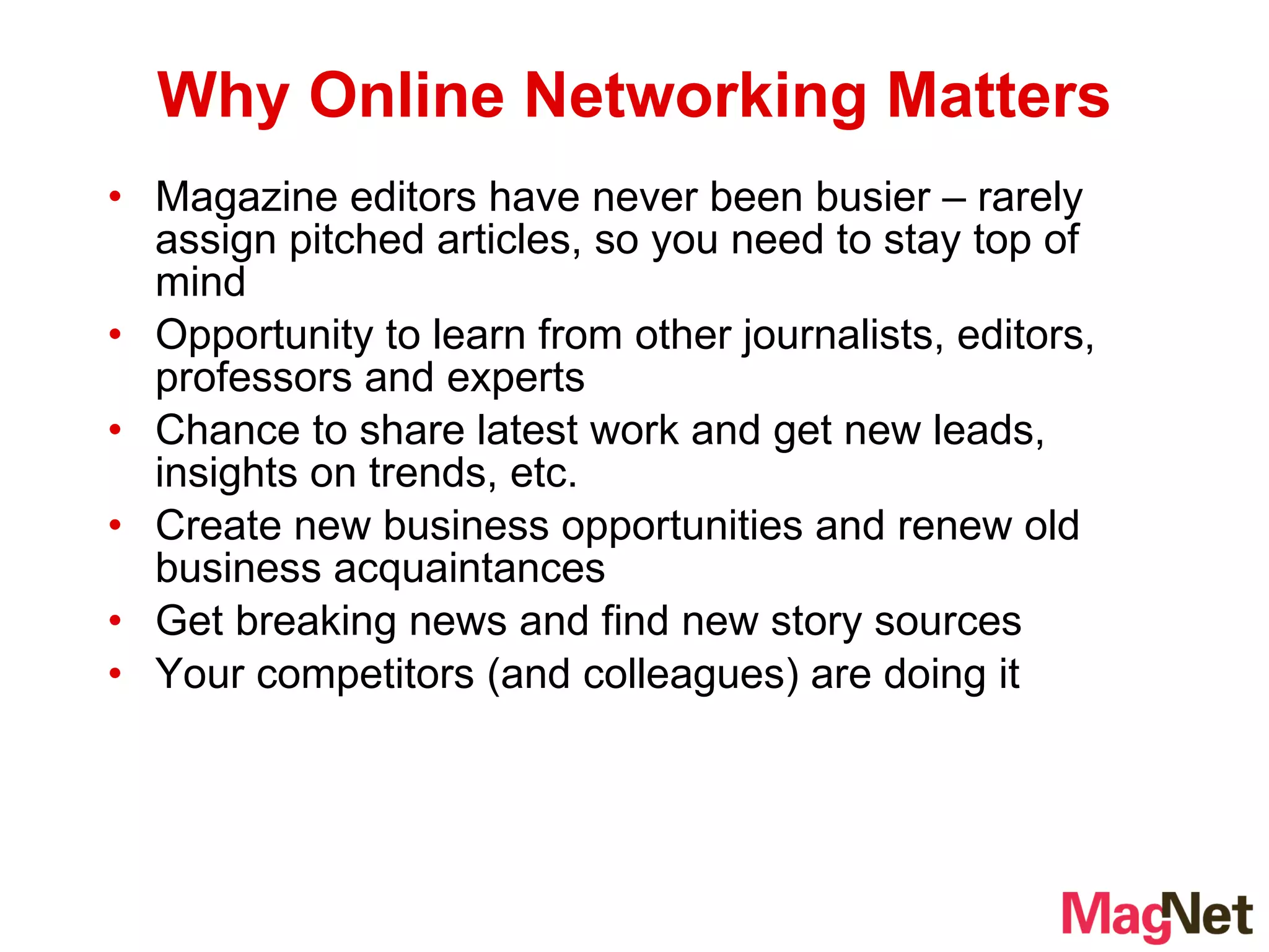 Magazine editors have never been busier – rarely assign pitched articles, so you need to stay top of mind Opportunity to learn from other journalists, editors, professors and experts Chance to share latest work and get new leads, insights on trends, etc. Create new business opportunities and renew old business acquaintances Get breaking news and find new story sources Your competitors (and colleagues) are doing it  Why Online Networking Matters 