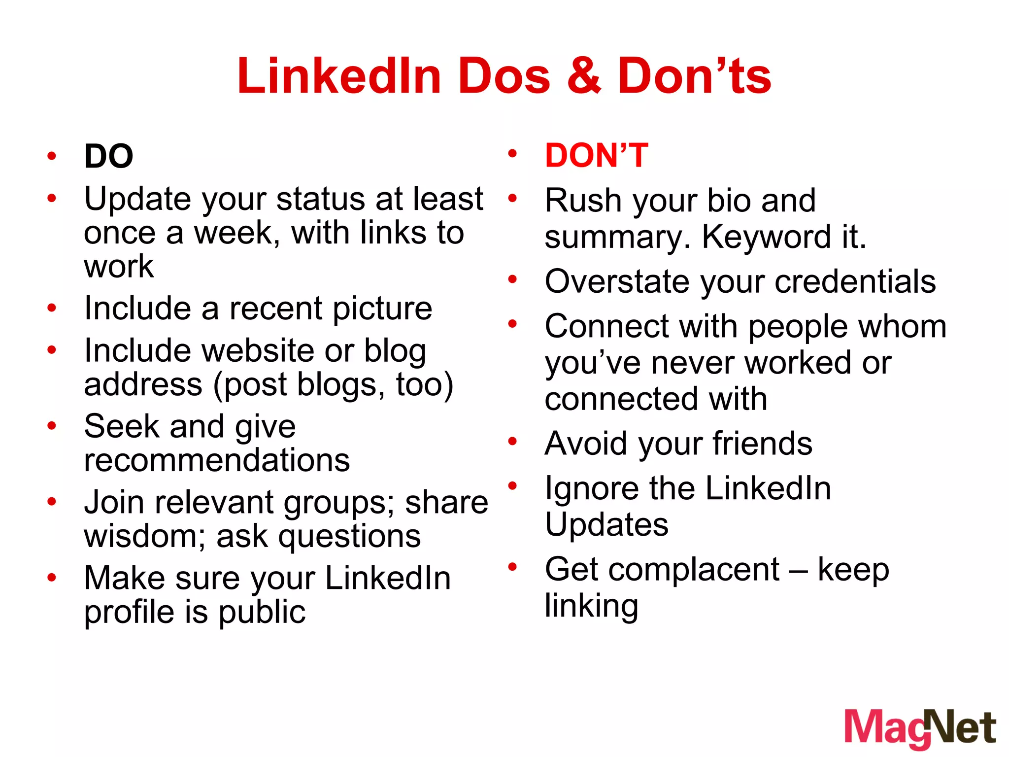 DO Update your status at least once a week, with links to work Include a recent picture Include website or blog address (post blogs, too)  Seek and give recommendations Join relevant groups; share wisdom; ask questions Make sure your LinkedIn profile is public  LinkedIn Dos & Don’ts DON’T Rush your bio and summary. Keyword it. Overstate your credentials Connect with people whom you’ve never worked or connected with Avoid your friends Ignore the LinkedIn Updates Get complacent – keep linking 