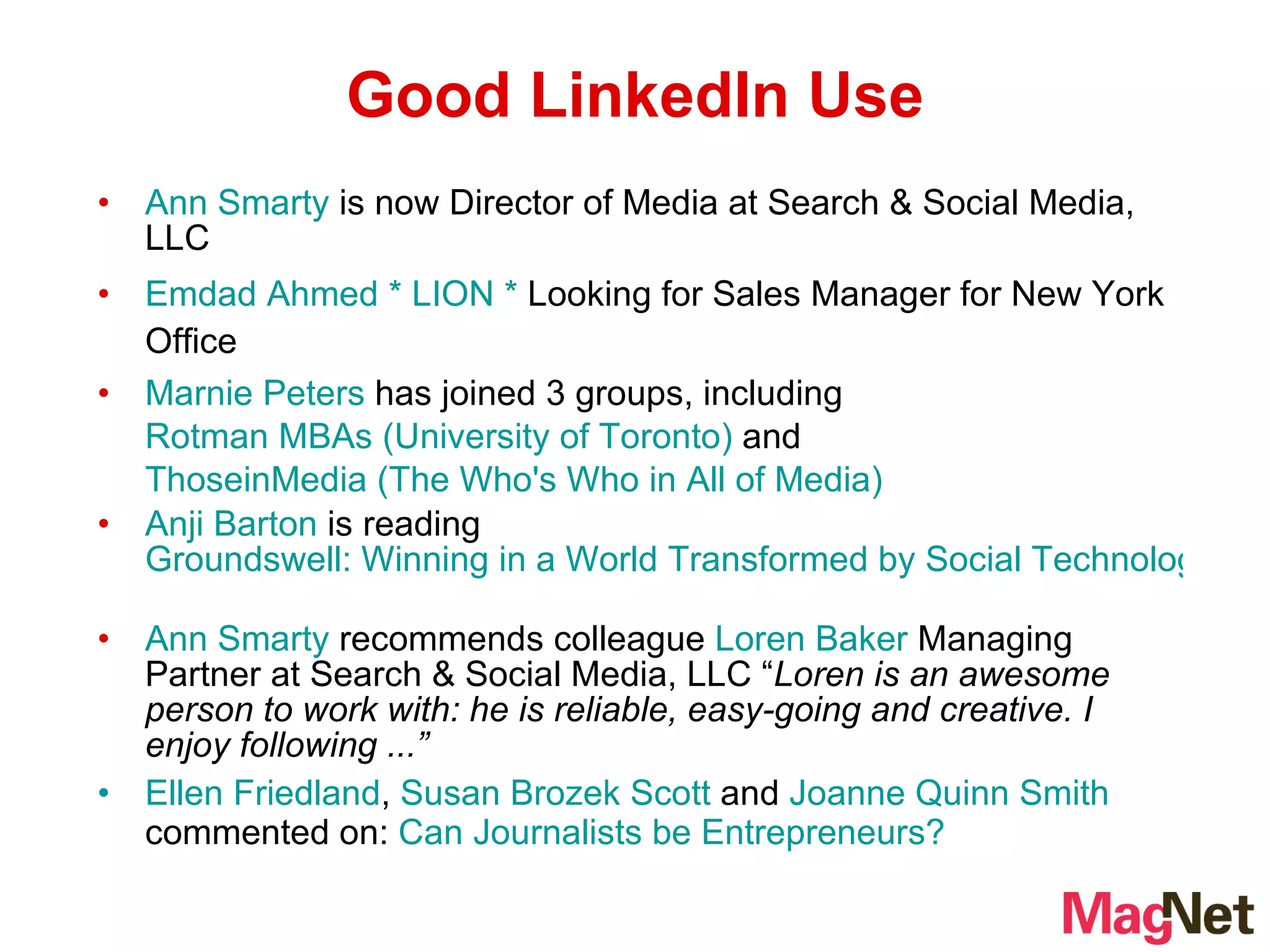 Ann Smarty  is now Director of Media at Search & Social Media, LLC  Emdad Ahmed * LION *  Looking for Sales Manager for New York Office  Marnie Peters  has joined 3 groups, including  Rotman MBAs (University of Toronto)  and  ThoseinMedia (The Who's Who in All of Media)   Anji Barton  is reading  Groundswell: Winning in a World Transformed by Social Technologies   Ann Smarty  recommends colleague  Loren Baker  Managing Partner at Search & Social Media, LLC “ Loren is an awesome person to work with: he is reliable, easy-going and creative. I enjoy following ...”   Ellen Friedland ,  Susan Brozek Scott  and  Joanne Quinn Smith  commented on:  Can Journalists be Entrepreneurs? Good LinkedIn Use 
