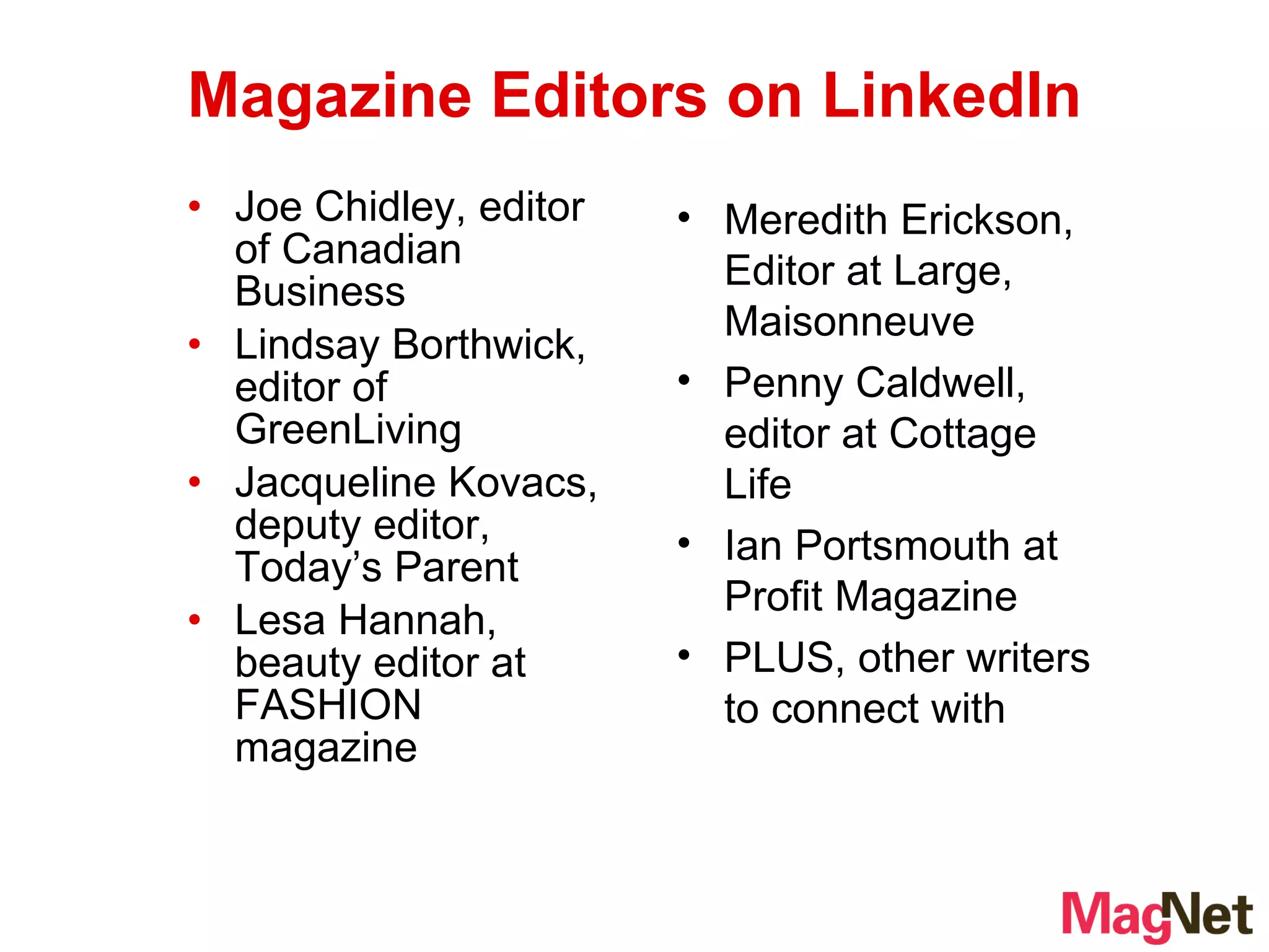Joe Chidley, editor of Canadian Business Lindsay Borthwick, editor of GreenLiving Jacqueline Kovacs, deputy editor, Today’s Parent Lesa Hannah, beauty editor at FASHION magazine Magazine Editors on LinkedIn Meredith Erickson,   Editor at Large, Maisonneuve Penny Caldwell, editor at Cottage Life Ian Portsmouth at Profit Magazine PLUS, other writers to connect with 