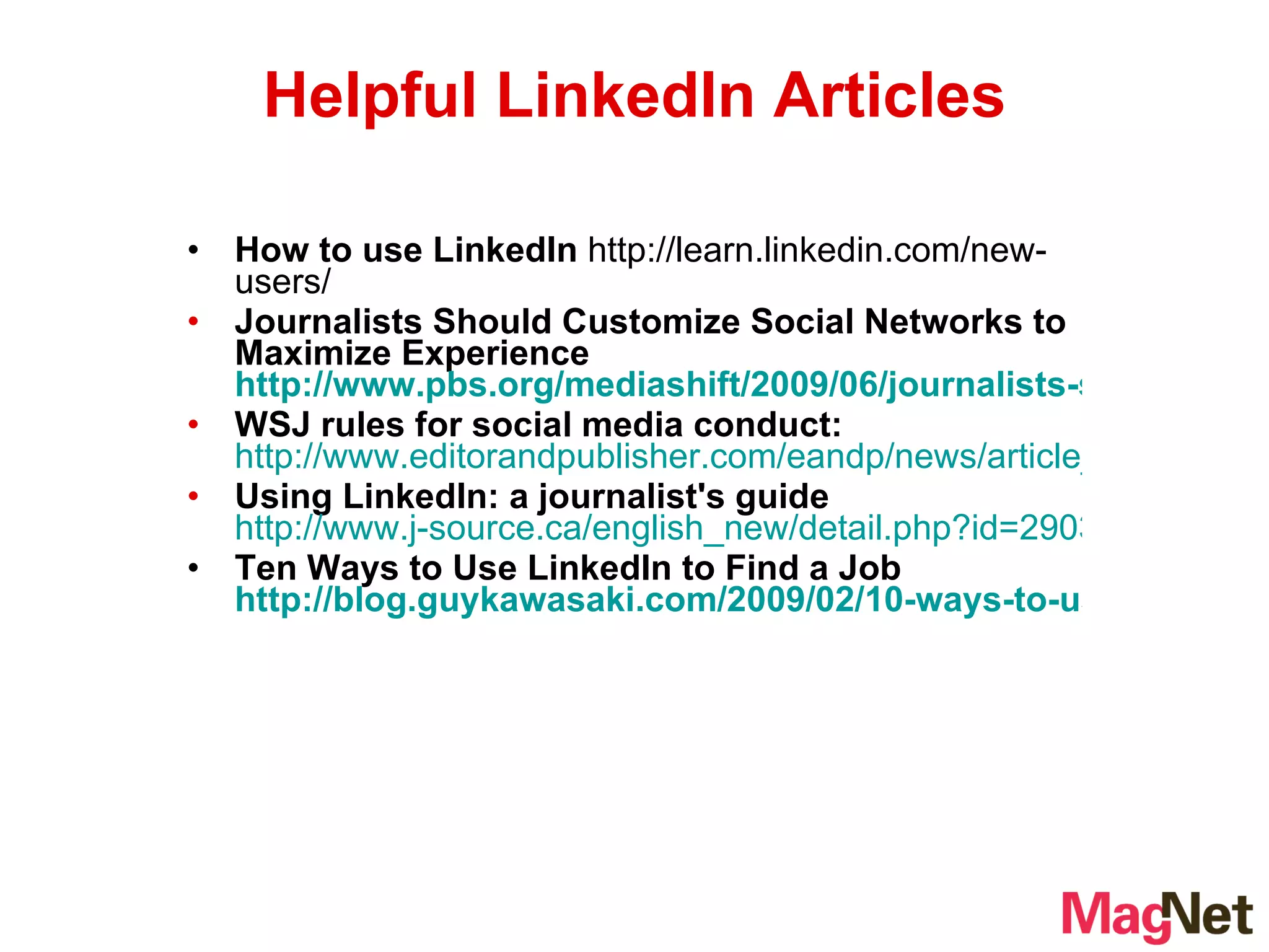 How to use LinkedIn  http://learn.linkedin.com/new-users/ Journalists Should Customize Social Networks to Maximize Experience  http://www.pbs.org/mediashift/2009/06/journalists-should-customize-social-networks-to-maximize-experience152.html WSJ rules for social media conduct:   http://www.editorandpublisher.com/eandp/news/article_display.jsp?vnu_content_id=1003972544 Using LinkedIn: a journalist's guide   http://www.j-source.ca/english_new/detail.php?id=2903 Ten Ways to Use LinkedIn to Find a Job  http://blog.guykawasaki.com/2009/02/10-ways-to-use.html Helpful LinkedIn Articles 