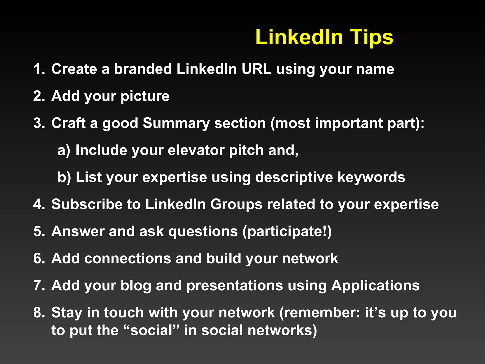 LinkedIn Tips  Create a branded LinkedIn URL using your name Add your picture Craft a good Summary section (most important part): Include your elevator pitch and, List your expertise using descriptive keywords Subscribe to LinkedIn Groups related to your expertise Answer and ask questions (participate!) Add connections and build your network Add your blog and presentations using Applications   Stay in touch with your network (remember: it’s up to you to put the “social” in social networks) 