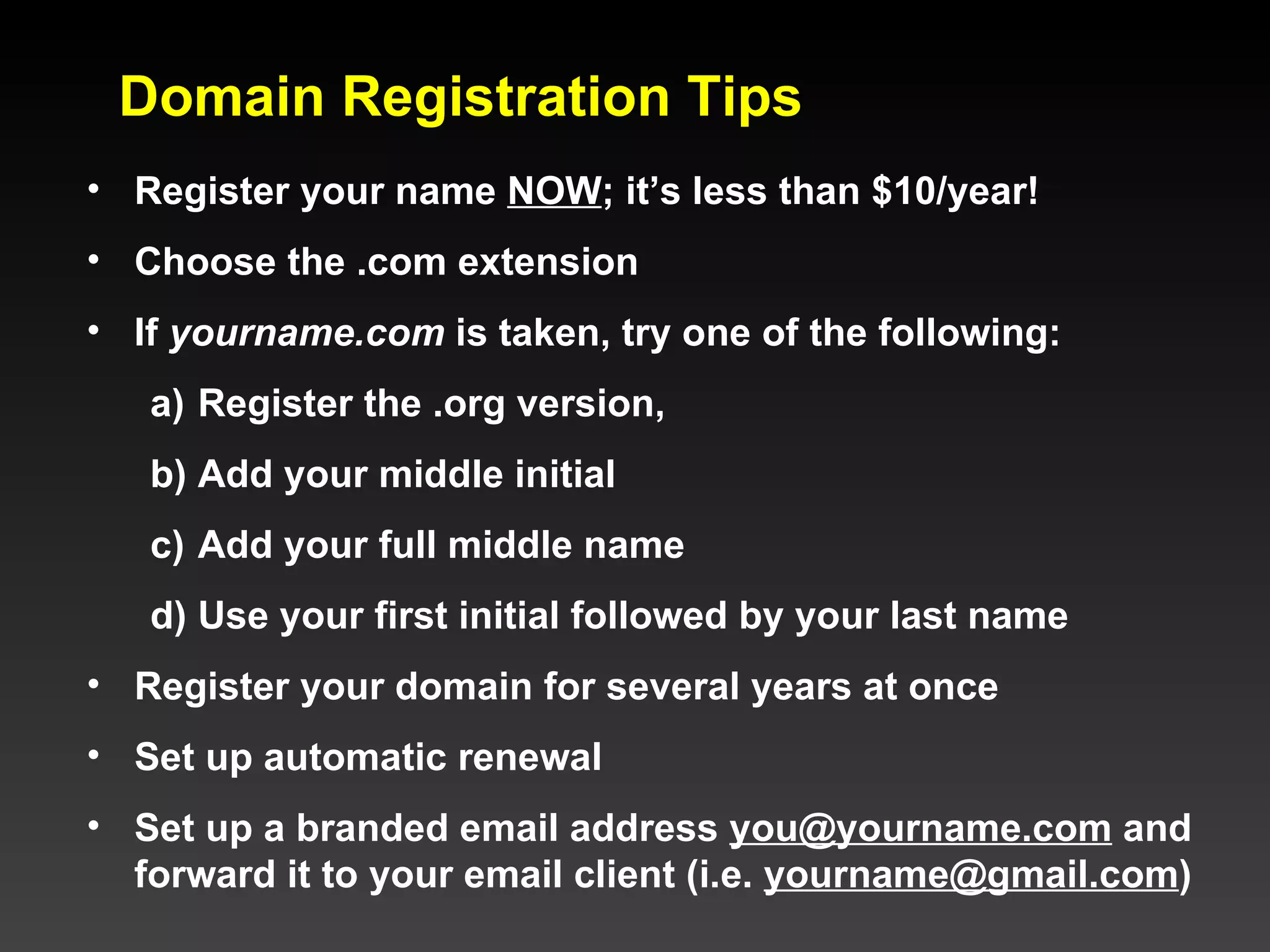 Domain Registration Tips Register your name  NOW ; it’s less than $10/year! Choose the .com extension If  yourname.com  is taken, try one of the following: Register the .org version, Add your middle initial Add your full middle name Use your first initial followed by your last name Register your domain for several years at once Set up automatic renewal Set up a branded email address  [email_address]  and forward it to your email client (i.e.  [email_address] )  