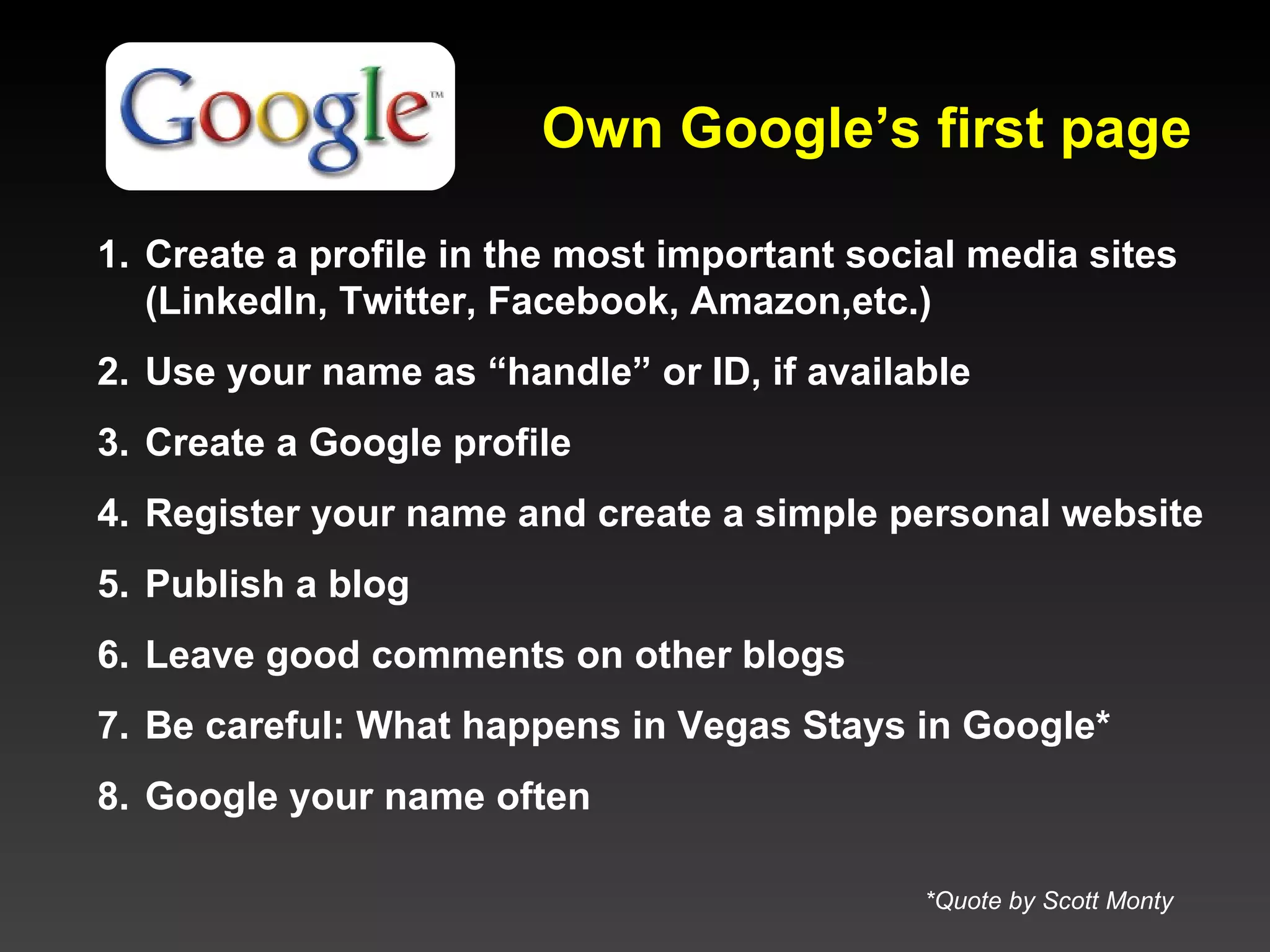 Own Google’s first page Create a profile in the most important social media sites (LinkedIn, Twitter, Facebook, Amazon,etc.) Use your name as “handle” or ID, if available  Create a Google profile Register your name and create a simple personal website Publish a blog Leave good comments on other blogs Be careful: What happens in Vegas Stays in Google *  Google your name often *Quote by Scott Monty 