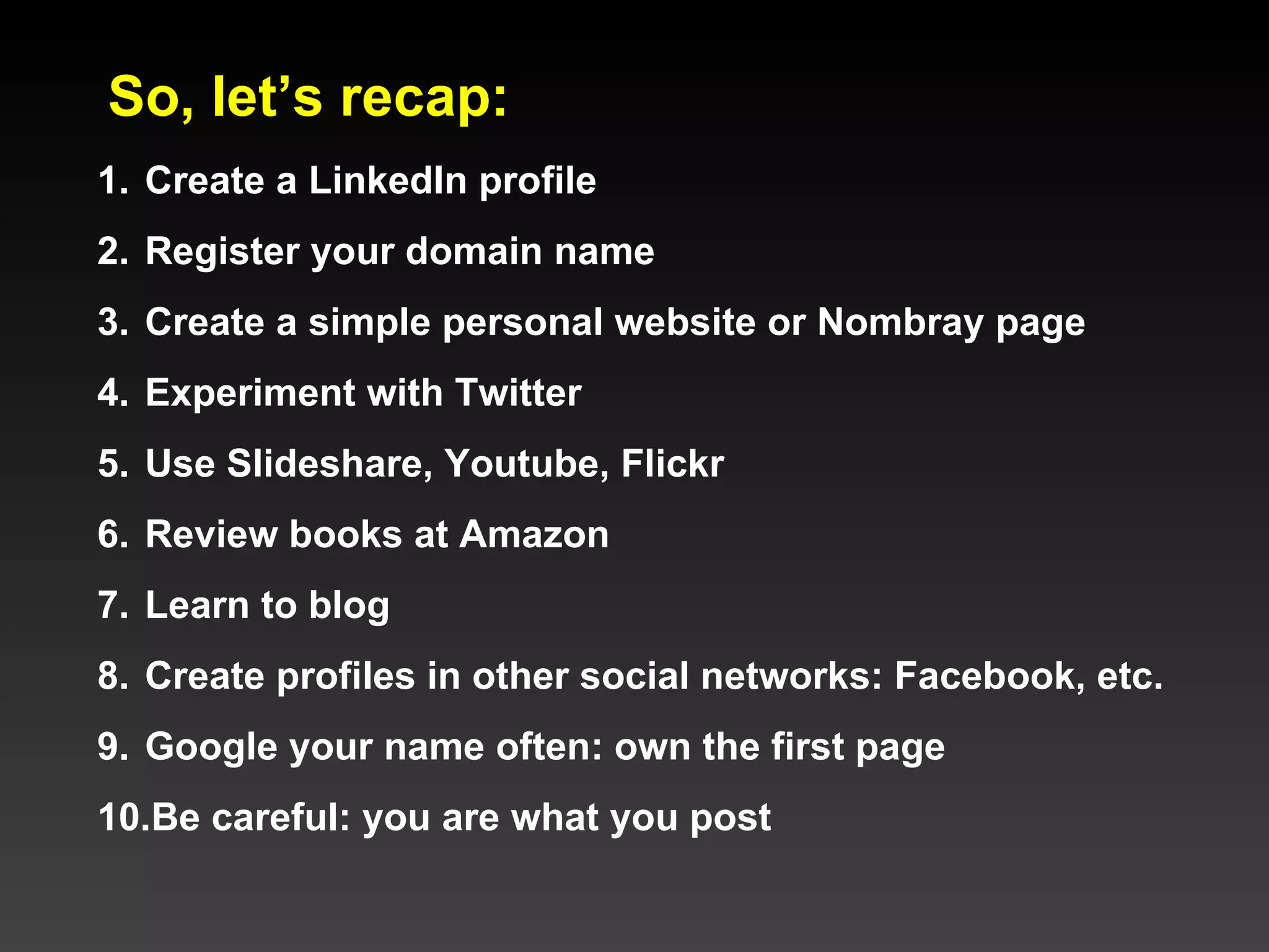 So, let’s recap: Create a LinkedIn profile Register your domain name Create a simple personal website or Nombray page Experiment with Twitter Use Slideshare, Youtube, Flickr Review books at Amazon Learn to blog Create profiles in other social networks: Facebook, etc. Google your name often: own the first page Be careful: you are what you post 