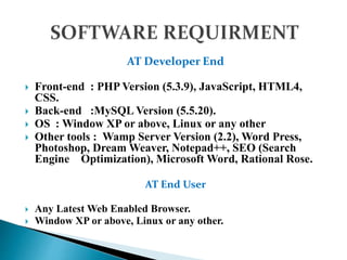 AT Developer End
 Front-end : PHP Version (5.3.9), JavaScript, HTML4,
CSS.
 Back-end :MySQL Version (5.5.20).
 OS : Window XP or above, Linux or any other
 Other tools : Wamp Server Version (2.2), Word Press,
Photoshop, Dream Weaver, Notepad++, SEO (Search
Engine Optimization), Microsoft Word, Rational Rose.
AT End User
 Any Latest Web Enabled Browser.
 Window XP or above, Linux or any other.
 