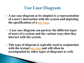  A use case diagram at its simplest is a representation
of a user's interaction with the system and depicting
the specifications of a use case.
 A use case diagram can portray the different types
of users of a system and the various ways that they
interact with the system.
 This type of diagram is typically used in conjunction
with the textual use case and will often be
accompanied by other types of diagrams as well.
 