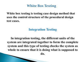 White box testing is testing case design method that
uses the control structure of the procedural design
test cases.
Integration Testing
In integration testing, the different units of the
system are integrated together to form the complete
system and this type of testing checks the system as
whole to ensure that it is doing what is supposed to
do.
 