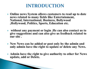  Online news System allows customers to read up to date
news related to many fields like Entertainment,
National, International, Business, Bollywood
,Hollywood, Politics, Sports, Education etc.
 without any payment or login .He can also contact us to
give suggestions and can also give us feedback related to
our site .
 New News can be added or post only by the admin and
only admin have the right to update or delete any News.
 Admin have the right to give authority to other for News
update, add or Delete.
 
