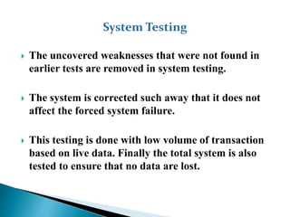  The uncovered weaknesses that were not found in
earlier tests are removed in system testing.
 The system is corrected such away that it does not
affect the forced system failure.
 This testing is done with low volume of transaction
based on live data. Finally the total system is also
tested to ensure that no data are lost.
 