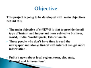 This project is going to be developed with main objectives
behind this.
 The main objective of e-NEWS is that to provide the all
type of instant and important news related to business,
world, India, World Sports, Education etc.
 Those people who don’t have time to read the
newspaper and always linked with internet can get more
informative .
 Publish news about local region, town, city, state,
national and inter-national.
 