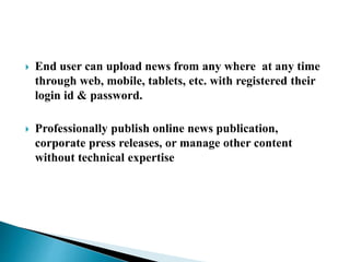  End user can upload news from any where at any time
through web, mobile, tablets, etc. with registered their
login id & password.
 Professionally publish online news publication,
corporate press releases, or manage other content
without technical expertise
 