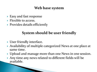 Web base system
 Easy and fast response
 Flexible to access.
 Provides details efficiently
System should be user friendly
 User friendly interface.
 Availability of multiple categorized News at one place at
same time.
 Upload and manage more than one News in one session.
 Any time any news related to different fields will be
available.
 