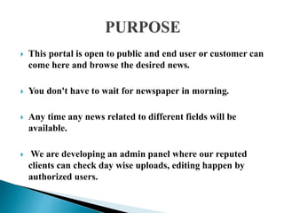  This portal is open to public and end user or customer can
come here and browse the desired news.
 You don't have to wait for newspaper in morning.
 Any time any news related to different fields will be
available.
 We are developing an admin panel where our reputed
clients can check day wise uploads, editing happen by
authorized users.
 