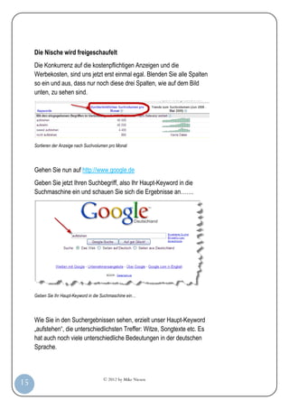 Die Nische wird freigeschaufelt
         Die Konkurrenz auf die kostenpflichtigen Anzeigen und die
         Werbekosten, sind uns jetzt erst einmal egal. Blenden Sie alle Spalten
         so ein und aus, dass nur noch diese drei Spalten, wie auf dem Bild
         unten, zu sehen sind.




         Sortieren der Anzeige nach Suchvolumen pro Monat




         Gehen Sie nun auf http://www.google.de
         Geben Sie jetzt Ihren Suchbegriff, also Ihr Haupt-Keyword in die
         Suchmaschine ein und schauen Sie sich die Ergebnisse an…….




         Geben Sie Ihr Haupt-Keyword in die Suchmaschine ein…




         Wie Sie in den Suchergebnissen sehen, erzielt unser Haupt-Keyword
         „aufstehen“, die unterschiedlichsten Treffer: Witze, Songtexte etc. Es
         hat auch noch viele unterschiedliche Bedeutungen in der deutschen
         Sprache.



                                            © 2012 by Mike Niesen
 15
Anleit
ung
 