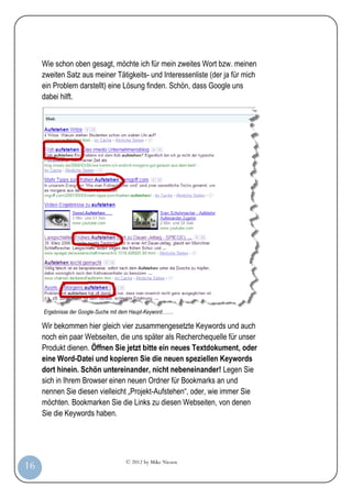 Wie schon oben gesagt, möchte ich für mein zweites Wort bzw. meinen
         zweiten Satz aus meiner Tätigkeits- und Interessenliste (der ja für mich
         ein Problem darstellt) eine Lösung finden. Schön, dass Google uns
         dabei hilft.




         Ergebnisse der Google-Suche mit dem Haupt-Keyword…….

         Wir bekommen hier gleich vier zusammengesetzte Keywords und auch
         noch ein paar Webseiten, die uns später als Recherchequelle für unser
         Produkt dienen. Öffnen Sie jetzt bitte ein neues Textdokument, oder
         eine Word-Datei und kopieren Sie die neuen speziellen Keywords
         dort hinein. Schön untereinander, nicht nebeneinander! Legen Sie
         sich in Ihrem Browser einen neuen Ordner für Bookmarks an und
         nennen Sie diesen vielleicht „Projekt-Aufstehen“, oder, wie immer Sie
         möchten. Bookmarken Sie die Links zu diesen Webseiten, von denen
         Sie die Keywords haben.




                                         © 2012 by Mike Niesen
 16
Anleit
ung
 