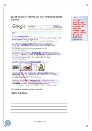 So, jetzt schauen wir noch mal, was unser Morgenmuffel so alles   TIPP:
         ausspuckt…                                                        Sie werden
                                                                           feststellen, dass
                                                                           Sie bei Ihrer Suche
                                                                           automatisch auf
                                                                           neue Ideen
                                                                           kommen. Tragen
                                                                           Sie diese sofort in
                                                                           Ihre Liste ein,
                                                                           damit nichts
                                                                           verloren geht.




         Prima, der Wecker klingelt und ärgert den Langschläfer…

         Platz für Ihre Notizen
         _________________________________________________________
         _________________________________________________________
         _________________________________________________________
         _________________________________________________________
         _________________________________________________________
         _________________________________________________________



                                              © 2012 by Mike Niesen
 19
Anleit
ung
 