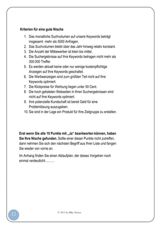 Kriterien für eine gute Nische
            1. Das monatliche Suchvolumen auf unsere Keywords beträgt
                insgesamt mehr als 5000 Anfragen.
            2. Das Suchvolumen bleibt über das Jahr hinweg relativ konstant.
            3. Die Anzahl der Mitbewerber ist klein bis mittel.
            4. Die Suchergebnisse auf Ihre Keywords betragen nicht mehr als
                300.000 Treffer.
            5. Es werden aktuell keine oder nur wenige kostenpflichtige
                Anzeigen auf Ihre Keywords geschaltet.
            6. Die Werbeanzeigen sind zum größten Teil nicht auf Ihre
                Keywords optimiert.
            7. Die Klickpreise für Werbung liegen unter 50 Cent.
            8. Die hoch gelisteten Webseiten in Ihren Suchergebnissen sind
                nicht auf Ihre Keywords optimiert.
            9. Ihre potenzielle Kundschaft ist bereit Geld für eine
                Problemlösung auszugeben.
            10. Sie sind in der Lage ein Produkt für Ihre Zielgruppe zu erstellen.




         Erst wenn Sie alle 10 Punkte mit „Ja“ beantworten können, haben
         Sie Ihre Nische gefunden. Sollte einer dieser Punkte nicht zutreffen,
         dann nehmen Sie sich den nächsten Begriff aus Ihrer Liste und fangen
         Sie wieder von vorne an.
         Im Anhang finden Sie einen Ablaufplan, der dieses Vorgehen noch
         einmal verdeutlicht………




                                     © 2012 by Mike Niesen
 22
Anleit
ung
 