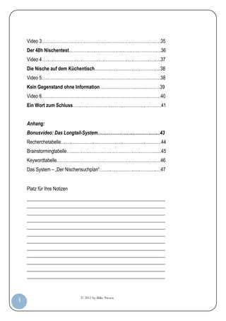 Video 3……………………………………………………………………….35
         Der 48h Nischentest………………………………..……………………..36
         Video 4……………………………………………………………………….37
         Die Nische auf dem Küchentisch………...…………………………….38
         Video 5……………………………………………………………………….38
         Kein Gegenstand ohne Information…………………………..……….39
         Video 6……………………………………………………………………….40
         Ein Wort zum Schluss……………………….……………………………41


         Anhang:
         Bonusvideo: Das Longtail-System…………………………………….43
         Recherchetabelle……………………………………………………………44
         Brainstormingtabelle…..…………………………………………………....45
         Keywordtabelle…………..………………………………………………….46
         Das System – „Der Nischensuchplan“……………………………………47


         Platz für Ihre Notizen
         _________________________________________________________
         _________________________________________________________
         _________________________________________________________
         _________________________________________________________
         _________________________________________________________
         _________________________________________________________
         _________________________________________________________
         _________________________________________________________
         _________________________________________________________
         _________________________________________________________
         _________________________________________________________
         _________________________________________________________


                                  © 2012 by Mike Niesen
  3
Anleit
ung
 