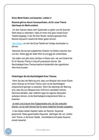 Einen Markt finden und bewerten. Lektion 4
         Diesmal geht es darum herauszufinden, ob für unser Thema
         überhaupt ein Markt existiert.
         Um dem Ganzen etwas mehr Systematik zu geben und die Qual der
         Wahl etwas zu erleichtern, habe ich Ihnen eine ganz simple Excel-
         Tabelle beigelegt, in der Sie Ihrer Nische, beziehungsweise Ihren
         Nischen-Keyword´s bestimmte Noten geben können.
          Hier klicken, um sich die Excel-Tabelle als Vorlage downloaden zu
         können.
          Bewerten Sie die dort aufgeführten Kriterien mit Zahlen zwischen eins
         und drei. Wobei drei der beste Wert ist und eins der schlechteste.
          Sie sollten sich jetzt schon darüber im Klaren sein, wie viel Content Sie
         für Ihr Nischen-Thema in Zukunft produzieren können. Die
         Nachhaltigkeit Ihres Themas bestimmt letztendlich den eigentlichen
         Wert Ihres Kunden.


         Hinterfragen Sie die Nachhaltigkeit Ihres Themas:
          Wenn Sie also der Meinung sind, dass zum Beispiel nach einem Ebook
         schon Schluss ist mit ihrem Thema, dann ist die Nachhaltigkeit
         entsprechend geringer zu bewerten. Wenn Sie allerdings der Meinung
         sind, dass Sie zum Beispiel einen DVD Kurs nachliefern können,
         Seminare abhalten, oder vielleicht sogar ein eigenes Abosystem
         aufsetzen können, ist die Nachhaltigkeit entsprechend höher zu
         bewerten.
          Je mehr und je teurer Ihre Folgeprodukte sind, die Sie verkaufen
         können, um so mehr können Sie für einen möglichen Kunden ausgeben.
          In den letzten beiden Kapiteln haben wir Nischen- Keywords
         gesammelt. Diese gesammelten Keywords übertragen Sie nun, sortiert
         nach Thema, in die Excel Tabelle. Anschließend wird jedes Keyword
         einzeln bewertet.



                                     © 2012 by Mike Niesen
 34
Anleit
ung
 