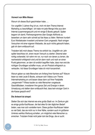 Vorwort von Mike Niesen
         Warum ich dieses Buch geschrieben habe…..
         Vor ungefähr 3 Jahren fing ich an, mich mit dem Thema Internet
         Marketing zu beschäftigen. Ich habe mir jede Menge Infos aus dem
         Internet zusammengesucht und mir einige E-Books gekauft. Später
         begann ich damit, Partnerprogramme über Google AdWords zu
         bewerben um dann sehr schnell auf die Nase zu fallen. Mehrere hundert
         Euro Werbekosten investiert und keinen Cent umgesetzt. Nach einigen
         Versuchen mit einer eigenen Webseite, die auch nichts gebracht haben,
         gab ich dann enttäuscht auf.
         Trotzdem ließ mich dieses Thema nie wirklich los. Ungefähr ein Jahr
         später beschloss ich, einen neuen Versuch zu starten. Diesmal aber
         richtig vorbereitet. Ich nahm mir vor, nur noch von denen zu lernen, die
         nachweislich erfolgreich sind und bin dann nach und nach an einen
         Punkt gekommen, an dem ich endlich begriffen habe, dass man erst die
         richtigen Grundlagen schaffen muss, um ein Produkt erfolgreich zu
         verkaufen. Auf diese Grundlagen habe ich mich konzentriert.

         Warum geben so viele Menschen am Anfang Ihrer Karriere auf? Warum
         lesen so viele Leute E-Books, schauen sich Videos zum Thema
         Internetmarketing an und lassen diese dann auf Ihrer Festplatte
         „vergammeln“? Wieso kaufen so viele Menschen vorgekaute
         Geschäftsideen, investieren Ihre ganze Zeit und Energie in deren
         Umsetzung und stellen dann enttäuscht fest, dass kein einziger Cent in
         die Kasse gespült wird?

         Die Antwort ist simpel:

         Stellen Sie sich das Internet wie eine große Stadt vor. Im Zentrum gibt
         es einige große Kaufhäuser, die fast alles für den täglichen Bedarf
         bieten, was man sich vorstellen kann. Diese großen Kaufhäuser haben
         so viel Geld, das sie nicht nur in ihrer Nähe, sondern auch im größeren
         Umkreis wahllos Werbung schalten, um möglichst viele Menschen zu
         erreichen. Trotzdem findet nicht jeder dort die Dinge, die er sucht.


                                     © 2012 by Mike Niesen
  4
Anleit
ung
 