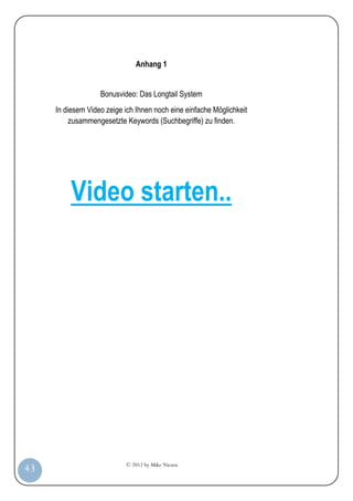 Anhang 1


                       Bonusvideo: Das Longtail System
         In diesem Video zeige ich Ihnen noch eine einfache Möglichkeit
              zusammengesetzte Keywords (Suchbegriffe) zu finden.




             Video starten..




                               © 2012 by Mike Niesen
 43
Anleit
ung
 