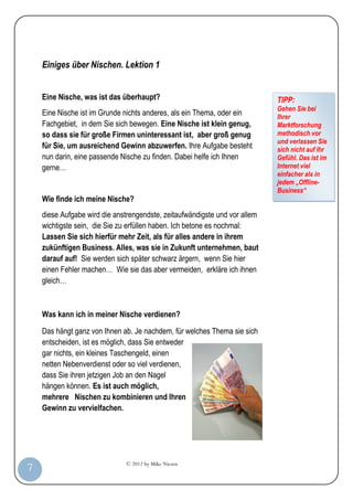 Einiges über Nischen. Lektion 1


         Eine Nische, was ist das überhaupt?                                     TIPP:
                                                                                 Gehen Sie bei
         Eine Nische ist im Grunde nichts anderes, als ein Thema, oder ein       Ihrer
         Fachgebiet, in dem Sie sich bewegen. Eine Nische ist klein genug,       Marktforschung
         so dass sie für große Firmen uninteressant ist, aber groß genug         methodisch vor
                                                                                 und verlassen Sie
         für Sie, um ausreichend Gewinn abzuwerfen. Ihre Aufgabe besteht         sich nicht auf Ihr
         nun darin, eine passende Nische zu finden. Dabei helfe ich Ihnen        Gefühl. Das ist im
         gerne…                                                                  Internet viel
                                                                                 einfacher als in
                                                                                 jedem „Offline-
                                                                                 Business“
         Wie finde ich meine Nische?
         diese Aufgabe wird die anstrengendste, zeitaufwändigste und vor allem
         wichtigste sein, die Sie zu erfüllen haben. Ich betone es nochmal:
         Lassen Sie sich hierfür mehr Zeit, als für alles andere in ihrem
         zukünftigen Business. Alles, was sie in Zukunft unternehmen, baut
         darauf auf! Sie werden sich später schwarz ärgern, wenn Sie hier
         einen Fehler machen… Wie sie das aber vermeiden, erkläre ich ihnen
         gleich…



         Was kann ich in meiner Nische verdienen?

         Das hängt ganz von Ihnen ab. Je nachdem, für welches Thema sie sich
         entscheiden, ist es möglich, dass Sie entweder
         gar nichts, ein kleines Taschengeld, einen
         netten Nebenverdienst oder so viel verdienen,
         dass Sie ihren jetzigen Job an den Nagel
         hängen können. Es ist auch möglich,
         mehrere Nischen zu kombinieren und Ihren
         Gewinn zu vervielfachen.




                                   © 2012 by Mike Niesen
  7
Anleit
ung
 