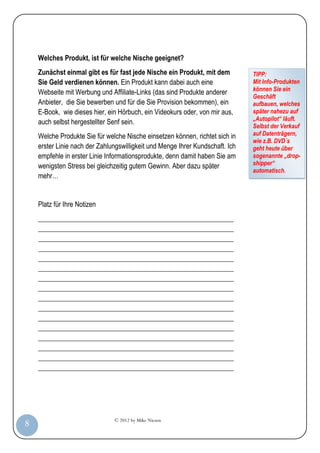 Welches Produkt, ist für welche Nische geeignet?
         Zunächst einmal gibt es für fast jede Nische ein Produkt, mit dem          TIPP:
         Sie Geld verdienen können. Ein Produkt kann dabei auch eine                Mit Info-Produkten
                                                                                    können Sie ein
         Webseite mit Werbung und Affiliate-Links (das sind Produkte anderer
                                                                                    Geschäft
         Anbieter, die Sie bewerben und für die Sie Provision bekommen), ein        aufbauen, welches
         E-Book, wie dieses hier, ein Hörbuch, ein Videokurs oder, von mir aus,     später nahezu auf
                                                                                    „Autopilot“ läuft.
         auch selbst hergestellter Senf sein.
                                                                                    Selbst der Verkauf
         Welche Produkte Sie für welche Nische einsetzen können, richtet sich in    auf Datenträgern,
                                                                                    wie z.B. DVD´s
         erster Linie nach der Zahlungswilligkeit und Menge Ihrer Kundschaft. Ich   geht heute über
         empfehle in erster Linie Informationsprodukte, denn damit haben Sie am     sogenannte „drop-
         wenigsten Stress bei gleichzeitig gutem Gewinn. Aber dazu später           shipper“
                                                                                    automatisch.
         mehr…


         Platz für Ihre Notizen
         _________________________________________________________
         _________________________________________________________
         _________________________________________________________
         _________________________________________________________
         _________________________________________________________
         _________________________________________________________
         _________________________________________________________
         _________________________________________________________
         _________________________________________________________
         _________________________________________________________
         _________________________________________________________
         _________________________________________________________
         _________________________________________________________
         _________________________________________________________
         _________________________________________________________
         _________________________________________________________




                                    © 2012 by Mike Niesen
  8
Anleit
ung
 