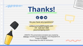 CREDITS: This presentation template was created by
Slidesgo, including icons by Flaticon, and infographics &
images by Freepik.
Do you have any questions?
addyouremail@freepik.com
+91 620 421 838
yourcompany.com
Thanks!
Please keep this slide for attribution.
 