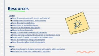 Resources
Vector
● Hand drawn notebook with pencils and material
● Travel pattern with elements and dash lines
● Hand drawn arrow collection
● Assortment of arrows highlighter
● Cartoon math elements background
● Planning elements sample
● Collection of colored notes with adhesive tap
● Online learning background with variety of hand-drawn items
● Background of mobile phone with hand-drawn items
● Hand drawn timeline infographic template
● Hand drawn template timeline infographic
Photo
● Top view of graphic designer working with graphic tablet and laptop
● Flat lay of back to school concept with copy space
 