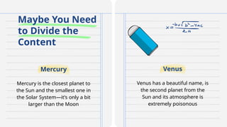 Maybe You Need
to Divide the
Content
Mercury is the closest planet to
the Sun and the smallest one in
the Solar System—it’s only a bit
larger than the Moon
Venus has a beautiful name, is
the second planet from the
Sun and its atmosphere is
extremely poisonous
Mercury Venus
 