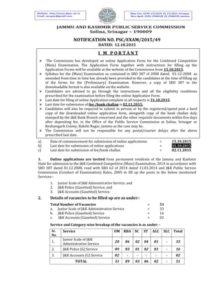 NOTIFICATION NO. PSC/EXAM/2015/49
DATED: 12.10.2015
a) Date of commencement for submission of online applications = 15.10.2015
b) Last date for submission of online applications = 31.10.2015
c) Last date for submission of fee/bank challan = 02.11.2015
1. Online applications are invited from permanent residents of the Jammu and Kashmir
State for admission to the J&K Combined Competitive (Main) Examination, 2014 in accordance with
SRO 387 dated 01.12.2008, read with SRO 62 of 2014 dated 11.03.2014 and J&K Public Service
Commission (Conduct of Examination) Rules, 2005 to fill up the posts in the below mentioned
Services:-
1. Junior Scale of J&K Administrative Service; and
2. J&K Police (Gazetted) Service; and
3. J&K Accounts (Gazetted) Service.
2. Details of vacancies to be filled up are as under:-
Total Number of Vacancies = 51
a. Junior Scale of J&K Administrative Service = 33
b. J&K Police (Gazetted) Service = 16
c. J&K Accounts (Gazetted) Service = 02
Service and Category wise breakup of the vacancies is as under: -
Sr.
No.
Service OM RBA SC ST ALC SLC Total
1.
Junior Scale of J&K
Administrative Service
20 06 02 04 01 - 33
2. J&K Police (G) Service 09 03 01 02 01 - 16
3. J&K Accounts (G) Service 02 - - - - - 02
TOTAL 31 09 03 06 02 - 51
I M P O R T A N T
The Commission has developed an online Application Form for the Combined Competitive
(Main) Examination. The Application Form together with instructions for filling up the
Application Forms will be available at the website of the Commission from 15.10.2015.
Syllabus for the (Main) Examination as contained in SRO 387 of 2008 dated. 01-12-2008 as
amended from time to time has already been provided to the candidates at the time of filling up
of the forms for the (Preliminary) Examination. However, a copy of SRO 387 in the
downloadable format is also available on the website.
Candidates are advised to go through the instructions and all the eligibility conditions
prescribed for the examination before filing the online Application Form.
Last date for filing of online Application complete in all respects is 31.10.2015.
Last date for submission of fee /bank challan is 02.11.2015.
Candidates will also be required to submit in person or by the registered/speed post a hard
copy of the downloaded online application form, alongwith copy of the bank challan duly
stamped by the J&K Bank Branch concerned and the other requisite documents within five days
after depositing fee, in the Office of the Public Service Commission at Solina, Srinagar or
Reshamgarh Colony, Bakshi Nagar, Jammu as the case may be.
The Commission will not be responsible for any postal/courier delays after the above
prescribed last date.
 