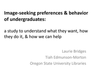 Image-seeking preferences & behavior of undergraduates: a study to understand what they want, how they do it, & how we can help Laurie Bridges Tiah Edmunson-Morton Oregon State University Libraries 