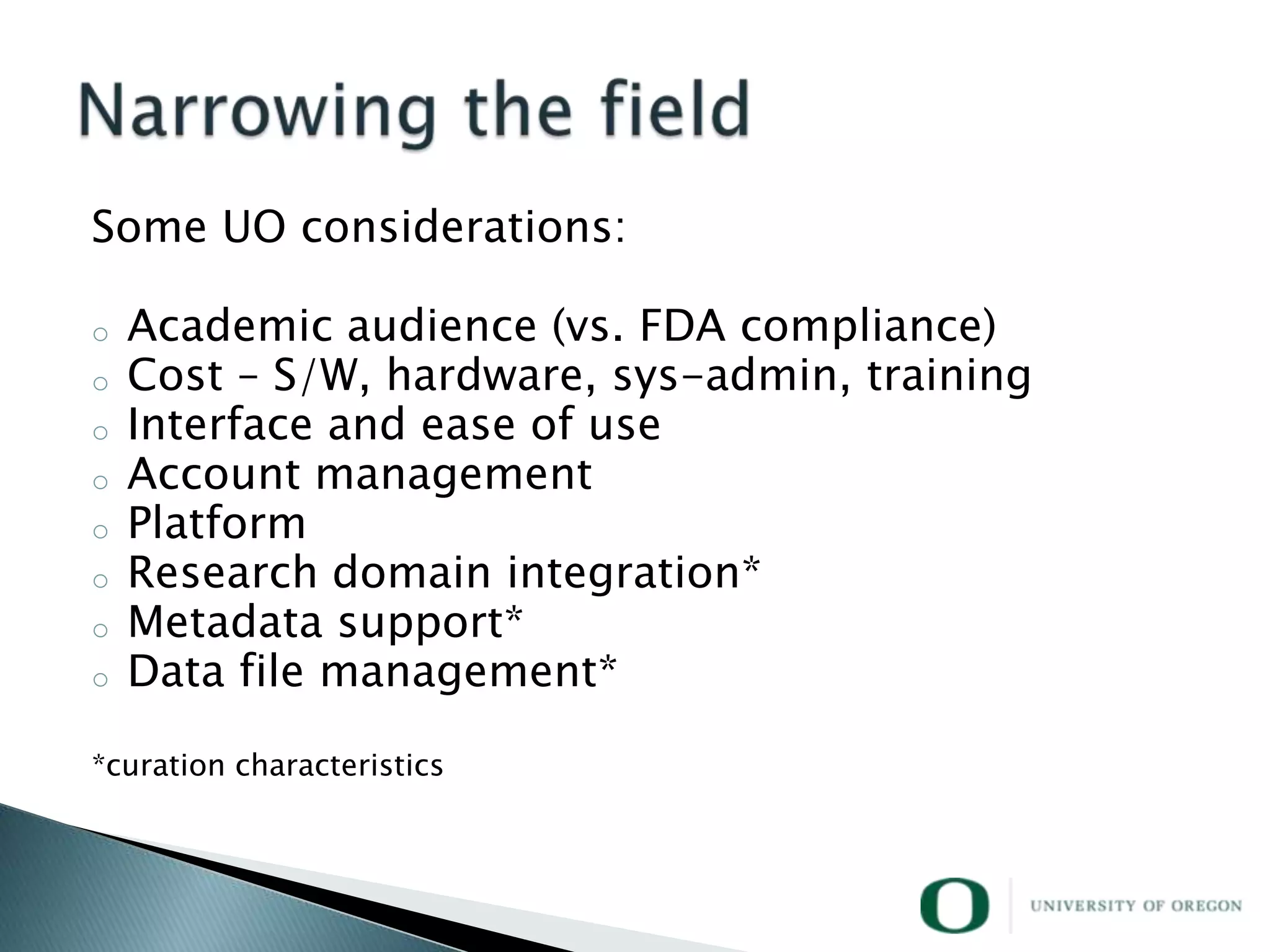 Some UO considerations:

o   Academic audience (vs. FDA compliance)
o   Cost – S/W, hardware, sys-admin, training
o   Interface and ease of use
o   Account management
o   Platform
o   Research domain integration*
o   Metadata support*
o   Data file management*

*curation characteristics
 