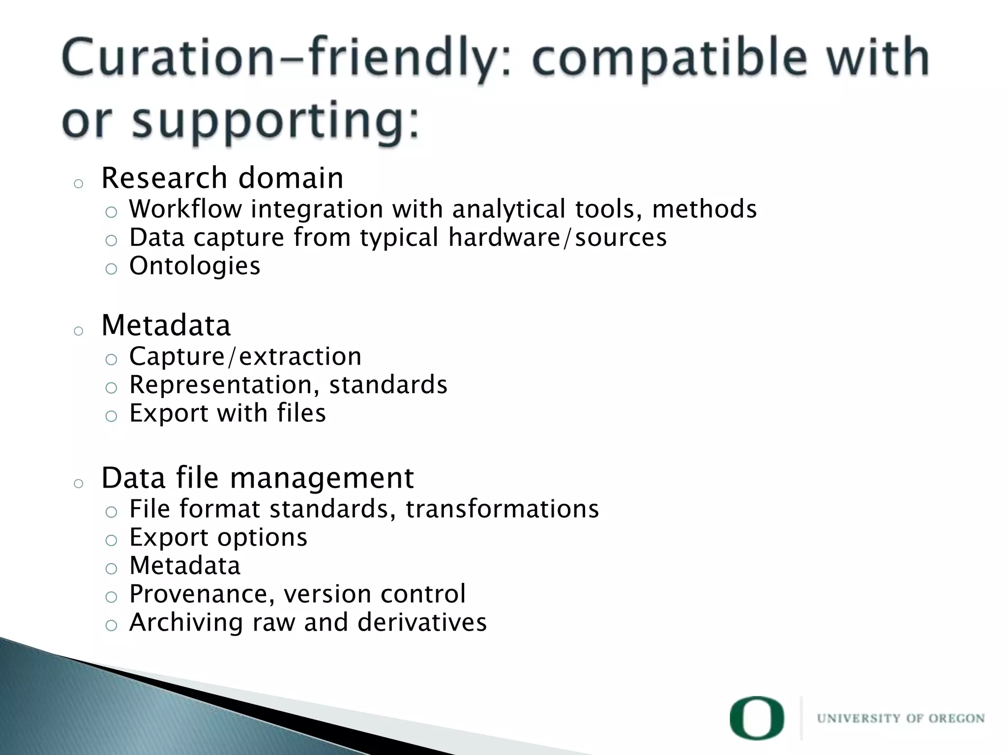 o   Research domain
    o Workflow integration with analytical tools, methods
    o Data capture from typical hardware/sources
    o Ontologies

o   Metadata
    o Capture/extraction
    o Representation, standards
    o Export with files

o   Data file management
    o   File format standards, transformations
    o   Export options
    o   Metadata
    o   Provenance, version control
    o   Archiving raw and derivatives
 