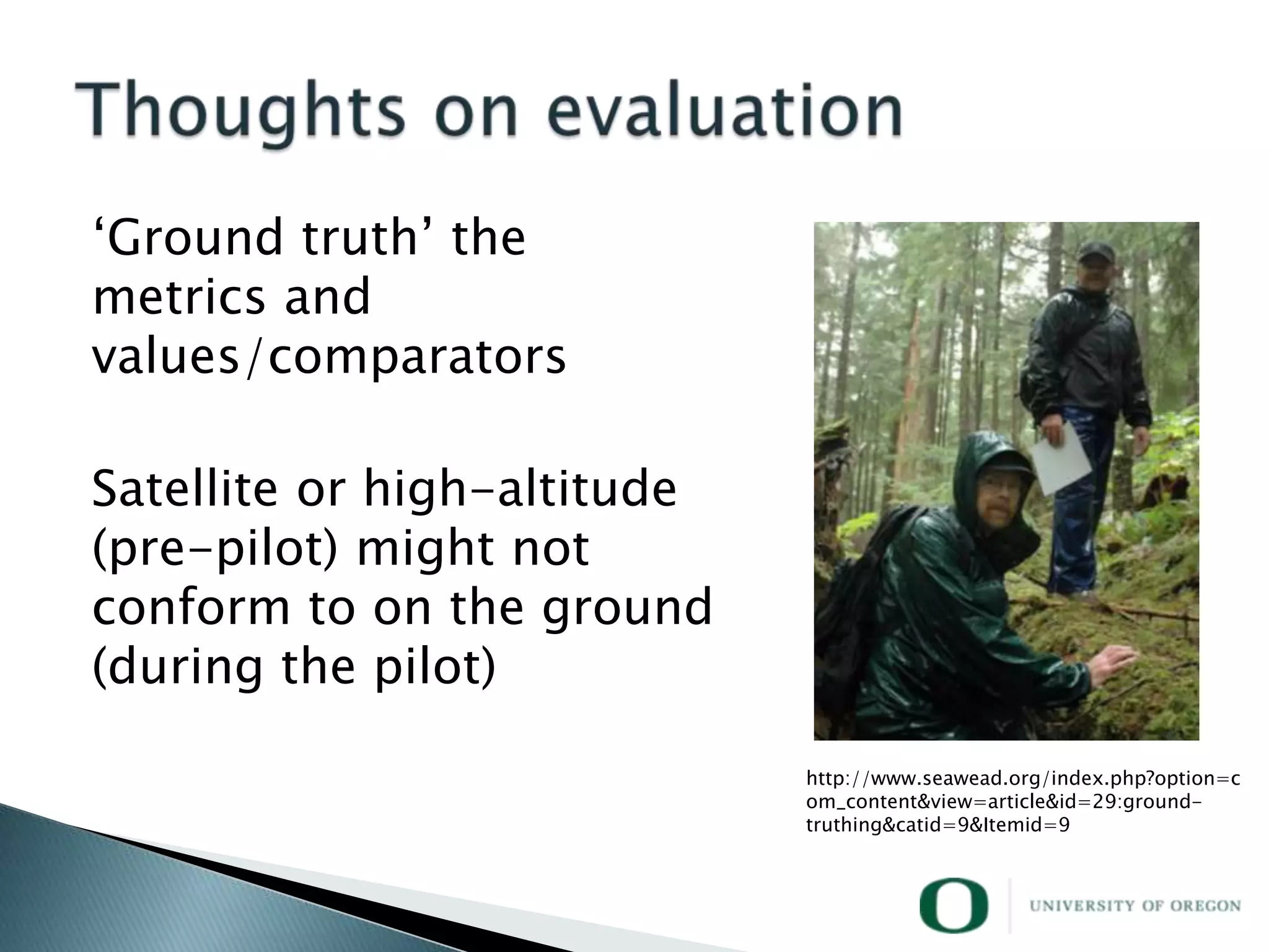 ‗Ground truth‘ the
metrics and
values/comparators

Satellite or high-altitude
(pre-pilot) might not
conform to on the ground
(during the pilot)

                             http://www.seawead.org/index.php?option=c
                             om_content&view=article&id=29:ground-
                             truthing&catid=9&Itemid=9
 