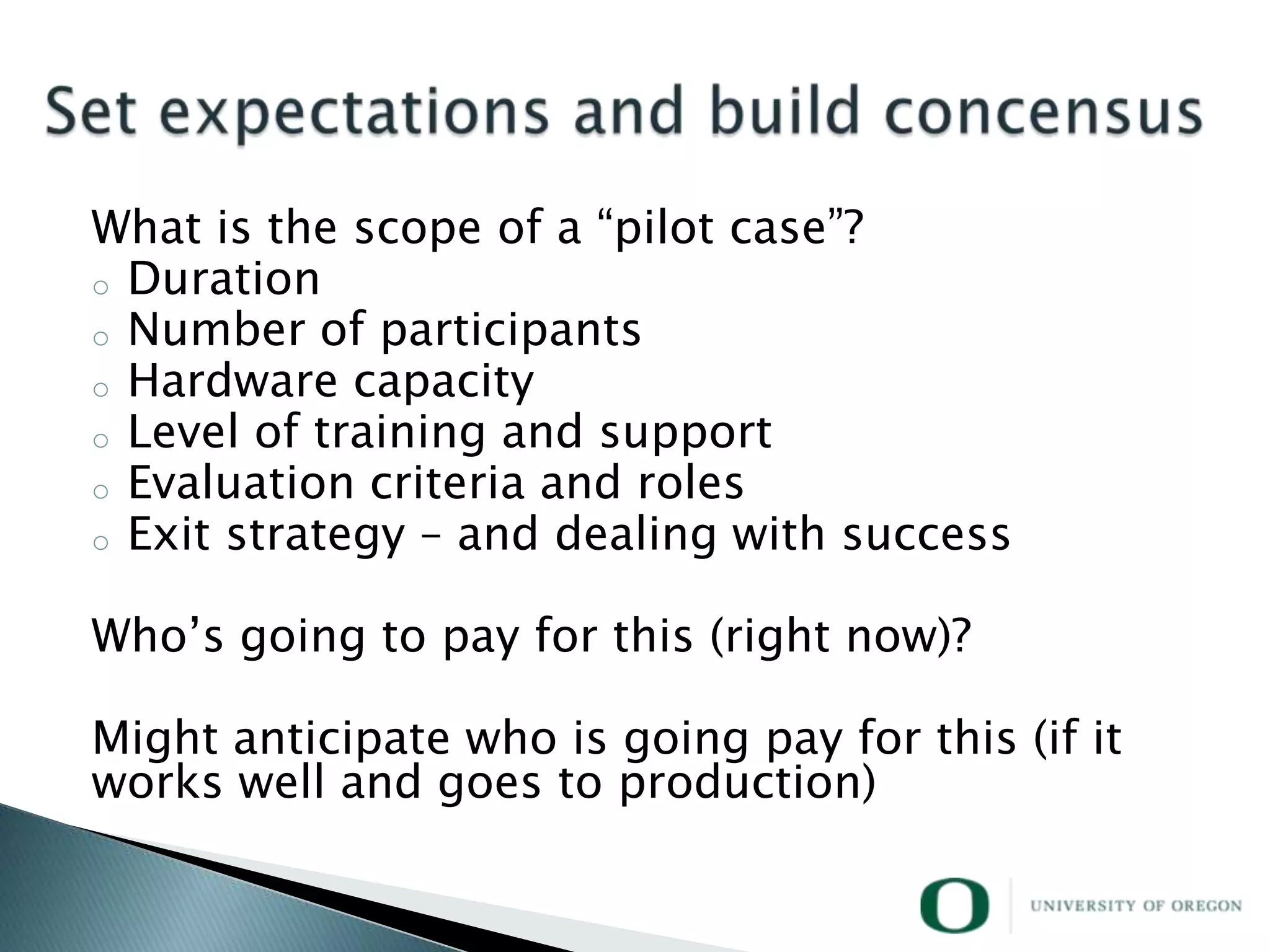 What is the scope of a ―pilot case‖?
o Duration
o Number of participants
o Hardware capacity
o Level of training and support
o Evaluation criteria and roles
o Exit strategy – and dealing with success


Who‘s going to pay for this (right now)?

Might anticipate who is going pay for this (if it
works well and goes to production)
 