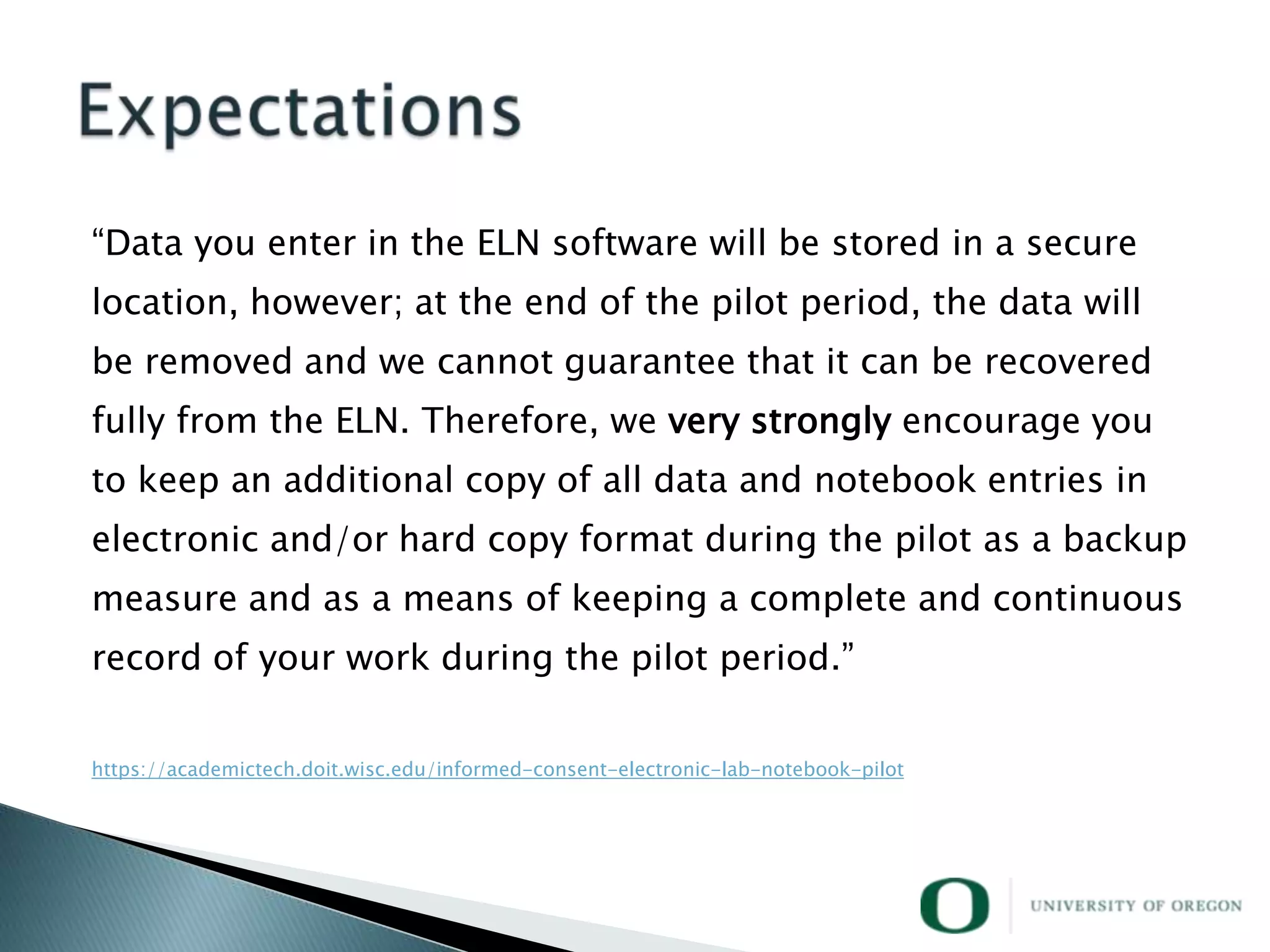 ―Data you enter in the ELN software will be stored in a secure
location, however; at the end of the pilot period, the data will
be removed and we cannot guarantee that it can be recovered
fully from the ELN. Therefore, we very strongly encourage you
to keep an additional copy of all data and notebook entries in
electronic and/or hard copy format during the pilot as a backup
measure and as a means of keeping a complete and continuous
record of your work during the pilot period.‖


https://academictech.doit.wisc.edu/informed-consent-electronic-lab-notebook-pilot
 