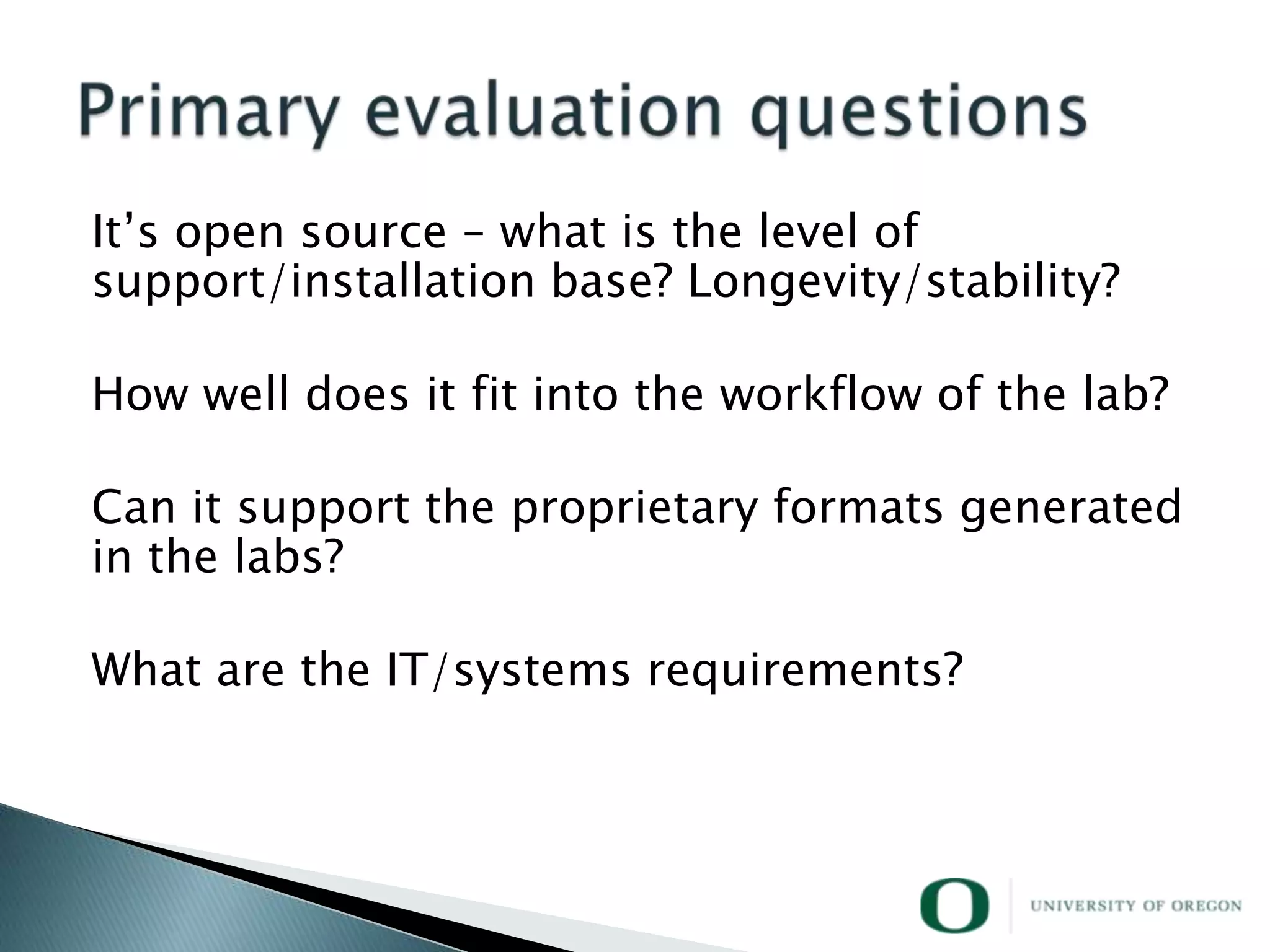 It‘s open source – what is the level of
support/installation base? Longevity/stability?

How well does it fit into the workflow of the lab?

Can it support the proprietary formats generated
in the labs?

What are the IT/systems requirements?
 