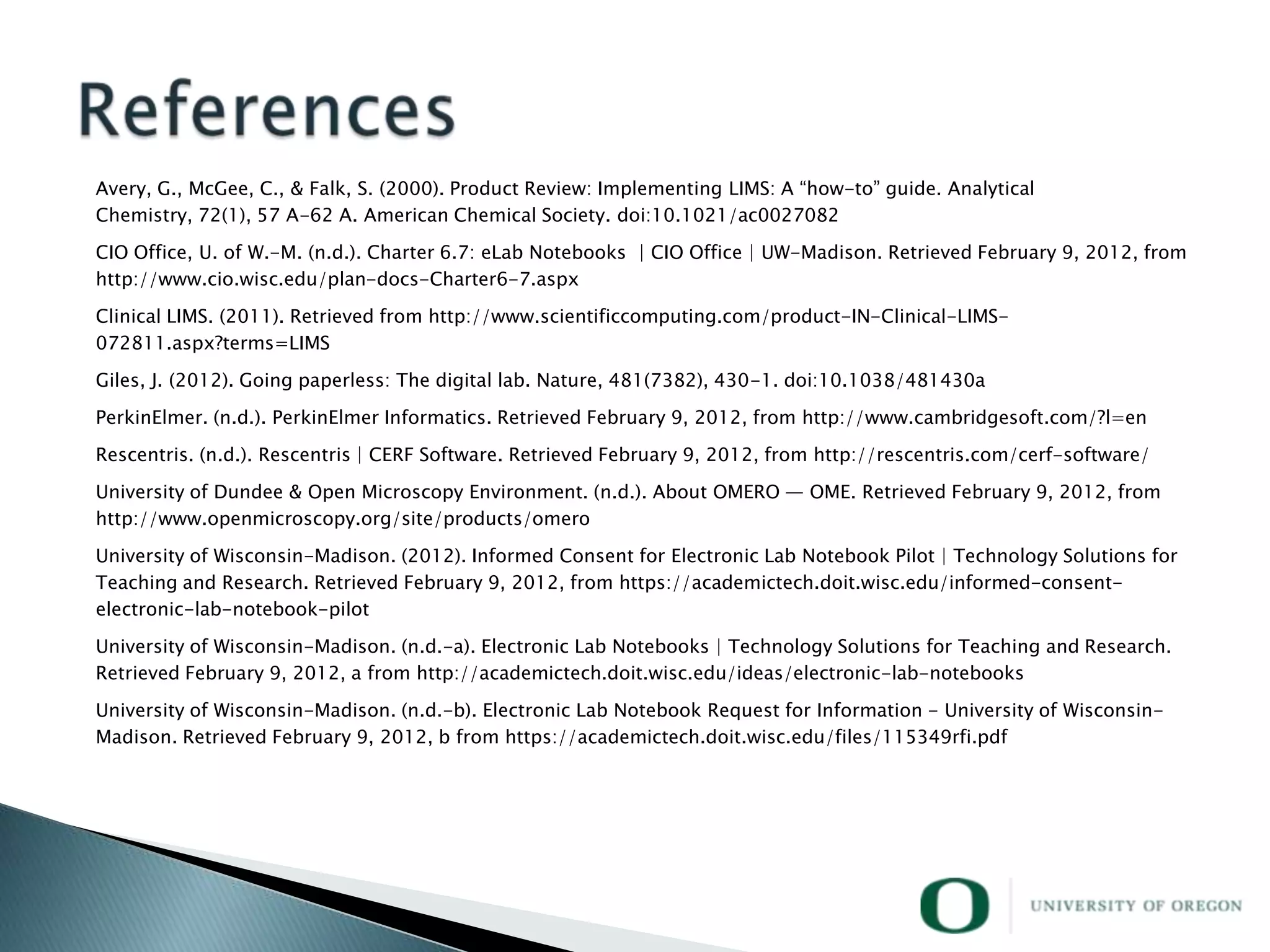 Avery, G., McGee, C., & Falk, S. (2000). Product Review: Implementing LIMS: A ―how-to‖ guide. Analytical
Chemistry, 72(1), 57 A-62 A. American Chemical Society. doi:10.1021/ac0027082

CIO Office, U. of W.-M. (n.d.). Charter 6.7: eLab Notebooks | CIO Office | UW-Madison. Retrieved February 9, 2012, from
http://www.cio.wisc.edu/plan-docs-Charter6-7.aspx

Clinical LIMS. (2011). Retrieved from http://www.scientificcomputing.com/product-IN-Clinical-LIMS-
072811.aspx?terms=LIMS

Giles, J. (2012). Going paperless: The digital lab. Nature, 481(7382), 430-1. doi:10.1038/481430a

PerkinElmer. (n.d.). PerkinElmer Informatics. Retrieved February 9, 2012, from http://www.cambridgesoft.com/?l=en

Rescentris. (n.d.). Rescentris | CERF Software. Retrieved February 9, 2012, from http://rescentris.com/cerf-software/
University of Dundee & Open Microscopy Environment. (n.d.). About OMERO — OME. Retrieved February 9, 2012, from
http://www.openmicroscopy.org/site/products/omero

University of Wisconsin-Madison. (2012). Informed Consent for Electronic Lab Notebook Pilot | Technology Solutions for
Teaching and Research. Retrieved February 9, 2012, from https://academictech.doit.wisc.edu/informed-consent-
electronic-lab-notebook-pilot

University of Wisconsin-Madison. (n.d.-a). Electronic Lab Notebooks | Technology Solutions for Teaching and Research.
Retrieved February 9, 2012, a from http://academictech.doit.wisc.edu/ideas/electronic-lab-notebooks

University of Wisconsin-Madison. (n.d.-b). Electronic Lab Notebook Request for Information - University of Wisconsin-
Madison. Retrieved February 9, 2012, b from https://academictech.doit.wisc.edu/files/115349rfi.pdf
 