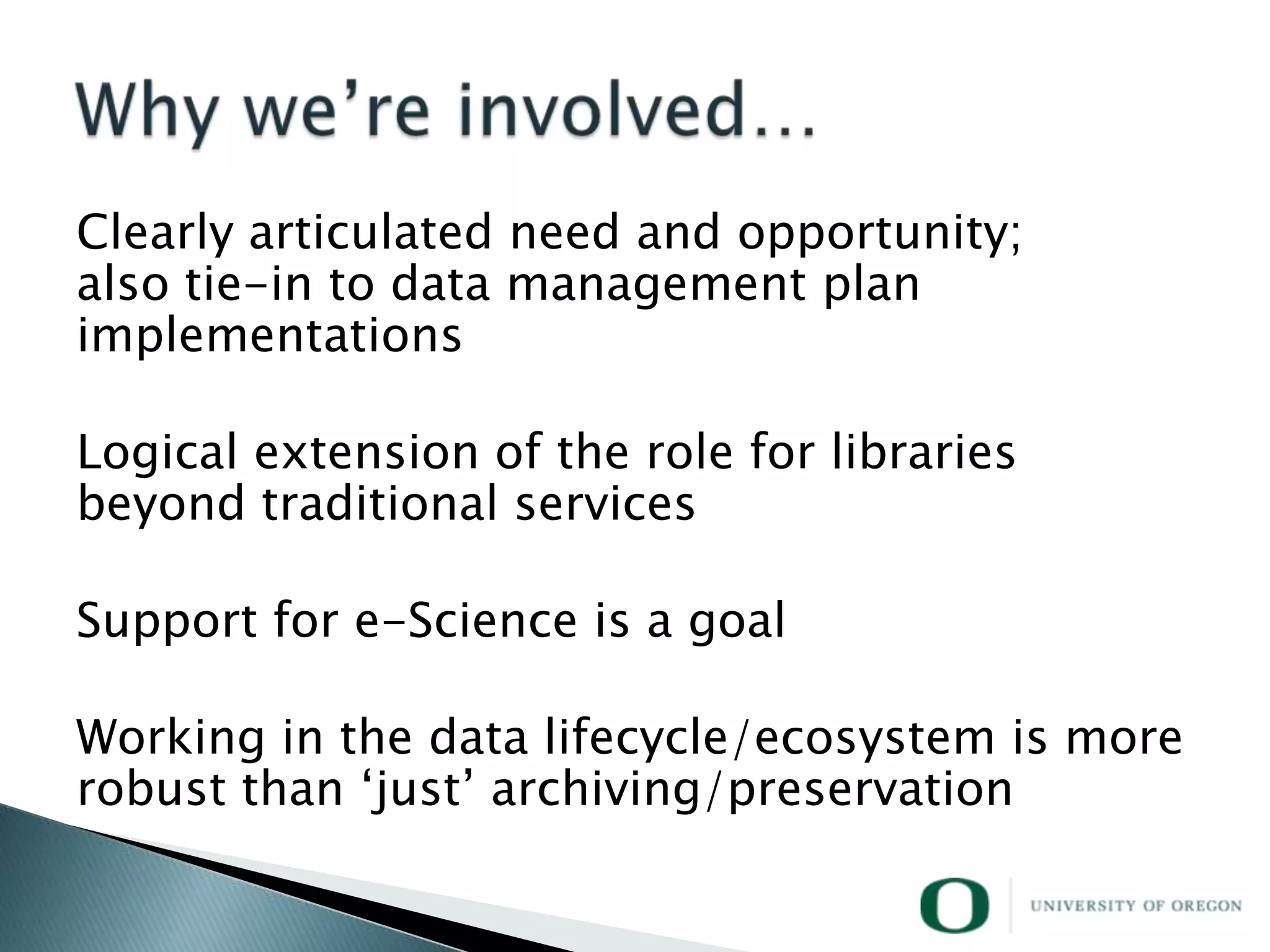 Clearly articulated need and opportunity;
also tie-in to data management plan
implementations

Logical extension of the role for libraries
beyond traditional services

Support for e-Science is a goal

Working in the data lifecycle/ecosystem is more
robust than ‗just‘ archiving/preservation
 
