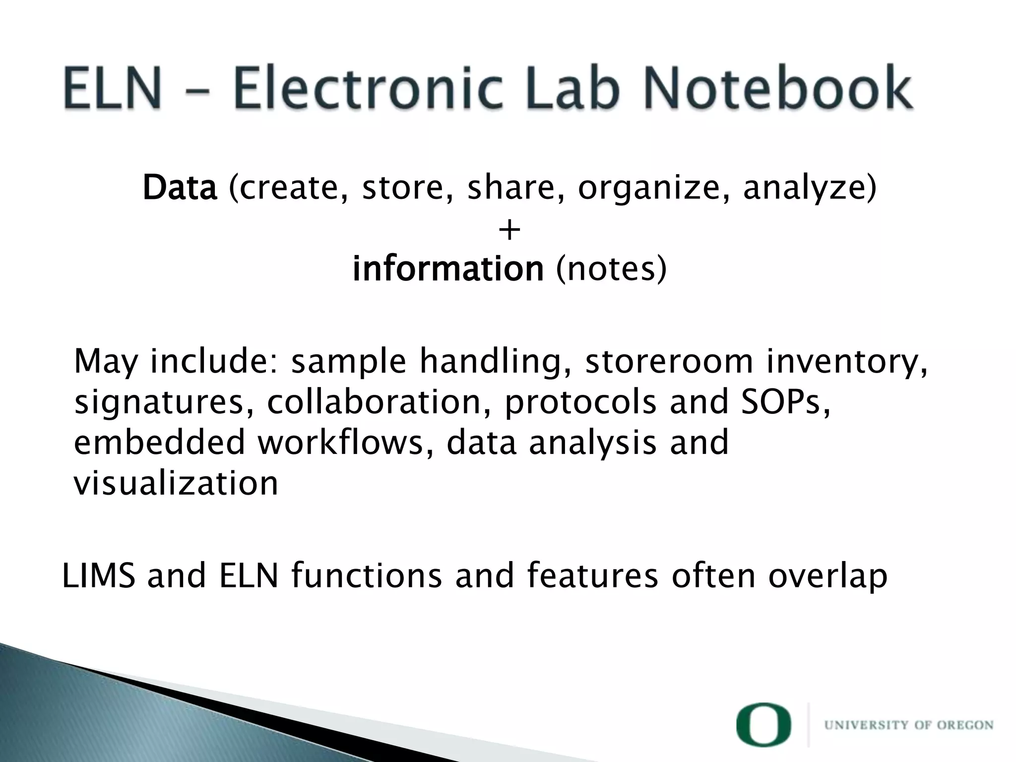 Data (create, store, share, organize, analyze)
                           +
                 information (notes)

May include: sample handling, storeroom inventory,
signatures, collaboration, protocols and SOPs,
embedded workflows, data analysis and
visualization

LIMS and ELN functions and features often overlap
 