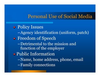 Personal Use of Social Media

Policy Issues
–Agency identification (uniform, patch)
Freedom of Speech
–Detrimental to the mission and
 function of the employer
Public Information
–Name, home address, phone, email
–Family connections
 
