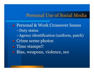 Personal Use of Social Media

Personal & Work Crossover Issues
–Duty status
–Agency identification (uniform, patch)
Crime scene photos
Time stamps!!
Bias, weapons, violence, sex
 