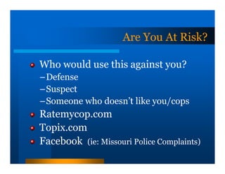 Are You At Risk?

Who would use this against you?
–Defense
–Suspect
–Someone who doesn’t like you/cops
Ratemycop.com
Topix.com
Facebook (ie: Missouri Police Complaints)
 