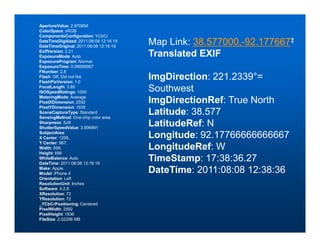 ApertureValue: 2.970854
ColorSpace: sRGB
ComponentsConfiguration: YCbCr
DateTimeDigitized: 2011:08:08 12:16:19
DateTimeOriginal: 2011:08:08 12:16:19
                                         Map Link: 38.577000,-92.177667‡
ExifVersion: 2.21
ExposureMode: Auto                       Translated EXIF
ExposureProgram: Normal
ExposureTime: 0.06666667
FNumber: 2.8
Flash: Off, Did not fire
FlashPixVersion: 1.0
                                         ImgDirection: 221.2339°=
FocalLength: 3.85
ISOSpeedRatings: 1000                    Southwest
MeteringMode: Average
PixelXDimension: 2592                    ImgDirectionRef: True North
PixelYDimension: 1936
SceneCaptureType: Standard
SensingMethod: One-chip color area
                                         Latitude: 38.577
Sharpness: Soft
ShutterSpeedValue: 3.906891
                                         LatitudeRef: N
SubjectArea:
X Center: 1295,                          Longitude: 92.17766666666667
Y Center: 967,
Width: 699,                              LongitudeRef: W
Height: 696
WhiteBalance: Auto
DateTime: 2011:08:08 12:16:19
                                         TimeStamp: 17:38:36.27
Make: Apple
Model: iPhone 4                          DateTime: 2011:08:08 12:38:36
Orientation: Left
ResolutionUnit: Inches
Software: 4.2.8
XResolution: 72
YResolution: 72
_YCbCrPositioning: Centered
PixelWidth: 2592
PixelHeight: 1936
FileSize: 2.02298 MB
 